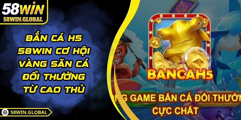 Bắn Cá H5 58WIN Cơ Hội Vàng Săn Cá Đổi Thưởng Từ Cao Thủ