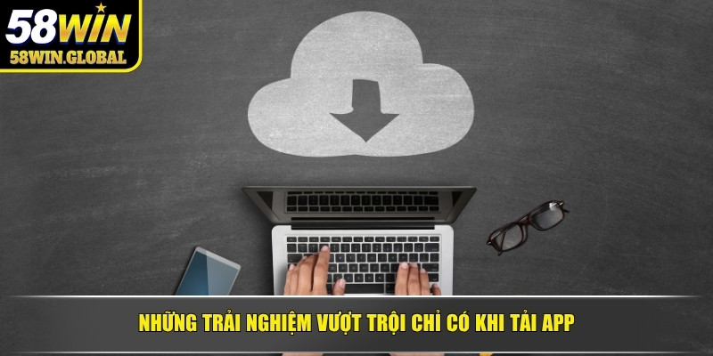 Những trải nghiệm vượt trội chỉ có khi tải app